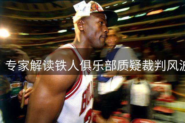 专家解读铁人俱乐部质疑裁判风波：或面临纪律处分风险