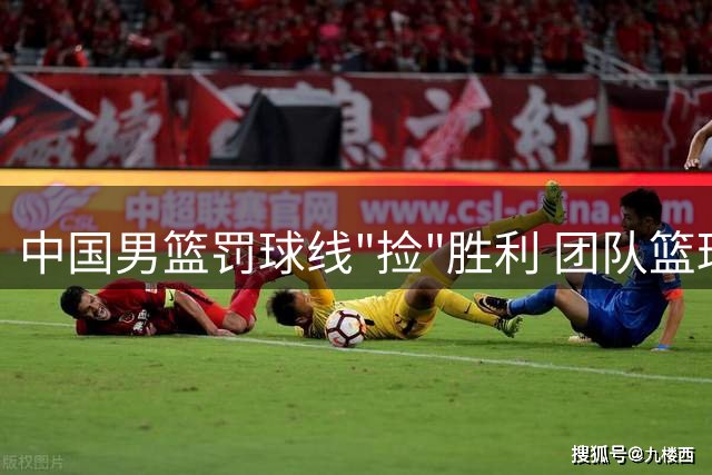 中国男篮罚球线"捡"胜利 团队篮球溃败暴露致命短板