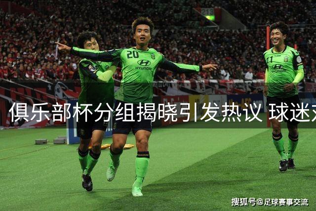 俱乐部杯分组揭晓引发热议 球迷对赛事价值存分歧