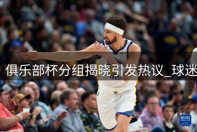 俱乐部杯分组揭晓引发热议 球迷对赛事价值存分歧