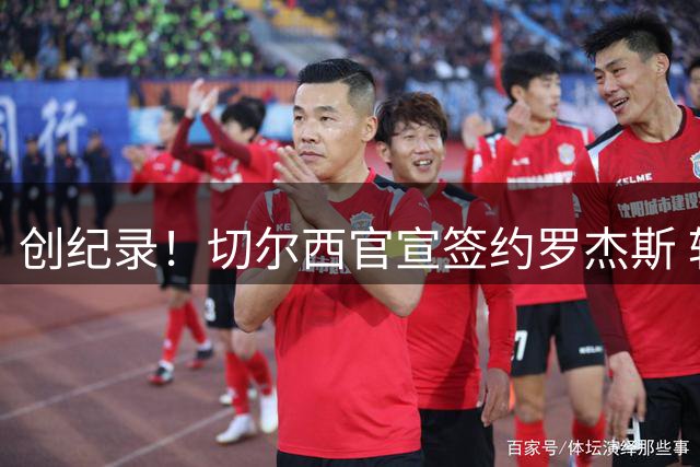 创纪录！切尔西官宣签约罗杰斯 转会费1.17亿镑