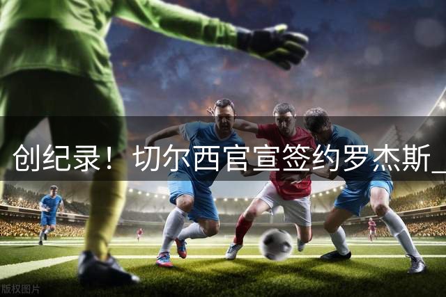 创纪录！切尔西官宣签约罗杰斯 转会费1.17亿镑