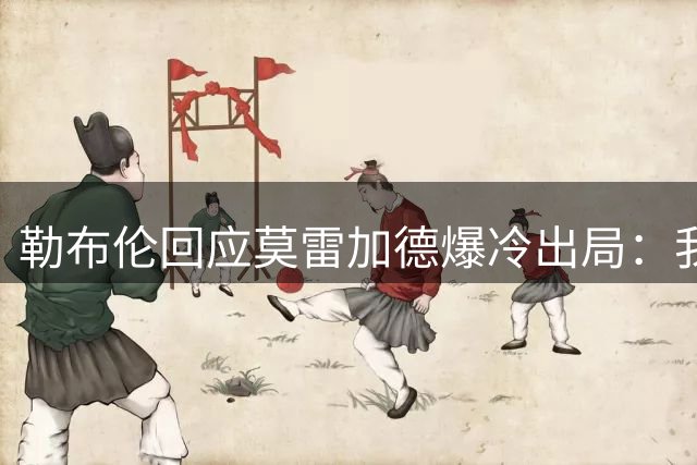 勒布伦回应莫雷加德爆冷出局：我深有同感