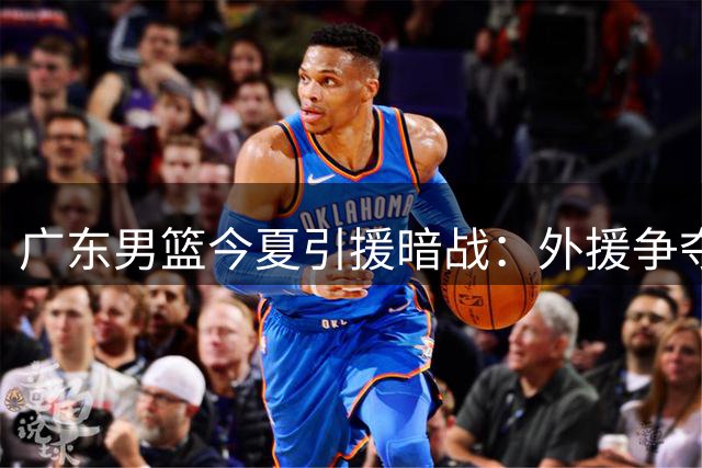 广东男篮今夏引援暗战：外援争夺白热化 本土核心续约悬念揭晓