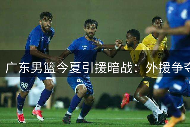 广东男篮今夏引援暗战：外援争夺白热化 本土核心续约悬念揭晓