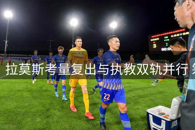 拉莫斯考量复出与执教双轨并行 筹备教练资格培训