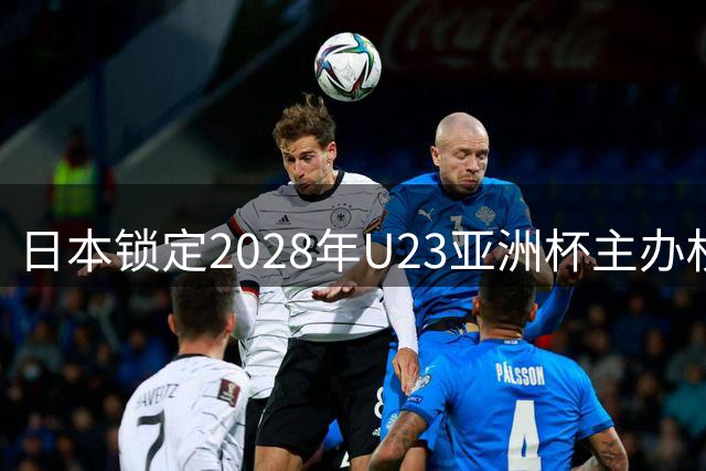 日本锁定2028年U23亚洲杯主办权 中国申办因审批未果遗憾落选