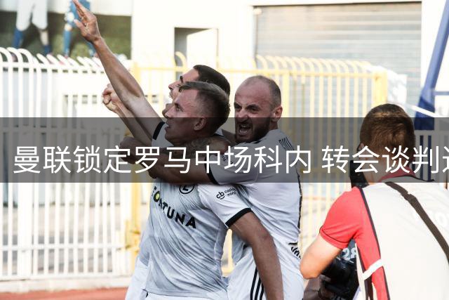 曼联锁定罗马中场科内 转会谈判进入实质接触阶段