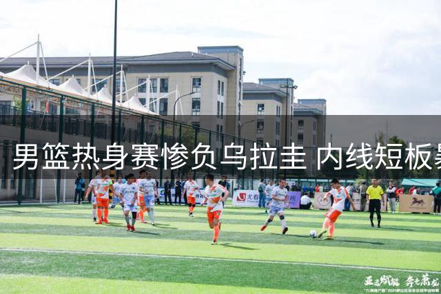 男篮热身赛惨负乌拉圭 内线短板暴露明显