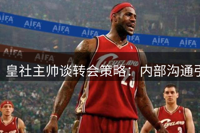 皇社主帅谈转会策略：内部沟通引援需求 力挺现有阵容