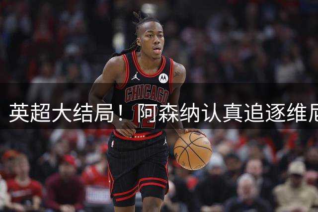 英超大结局！阿森纳认真追逐维尼 英媒粉丝集体高潮