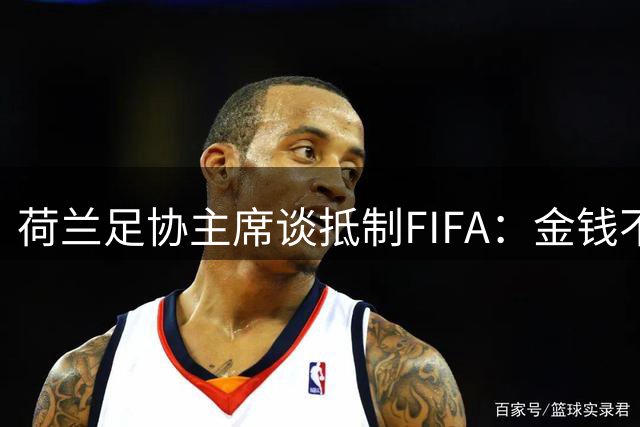 荷兰足协主席谈抵制FIFA：金钱不能凌驾于足球，必须否决该计划