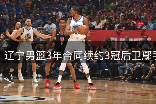 辽宁男篮3年合同续约3冠后卫鄢手骐 上季三分准星全队本土第一