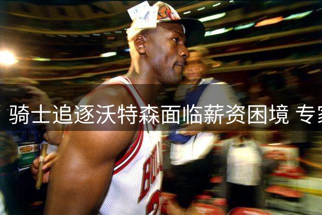 骑士追逐沃特森面临薪资困境 专家质疑高薪签约合理性