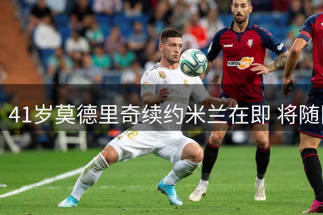 41岁莫德里奇续约米兰在即 将随队征战澳洲热身赛