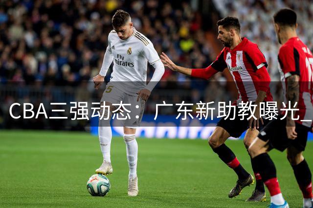 CBA三强动态：广东新助教曝光 新疆管理层大换血 方硕转投宁波
