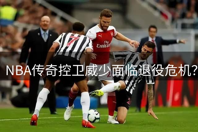 NBA传奇控卫威少面临退役危机？多支球队对其持谨慎态度